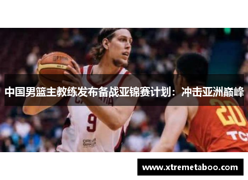 中国男篮主教练发布备战亚锦赛计划：冲击亚洲巅峰