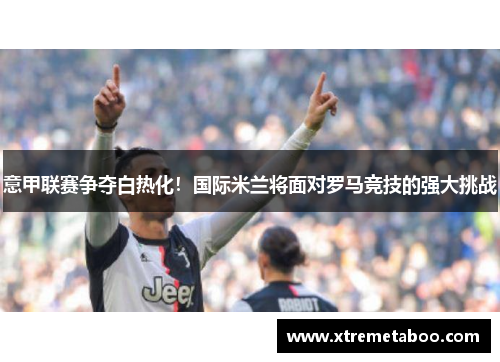 意甲联赛争夺白热化！国际米兰将面对罗马竞技的强大挑战