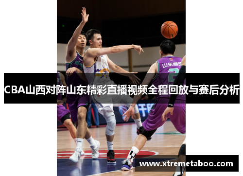 CBA山西对阵山东精彩直播视频全程回放与赛后分析