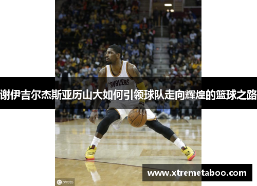 谢伊吉尔杰斯亚历山大如何引领球队走向辉煌的篮球之路